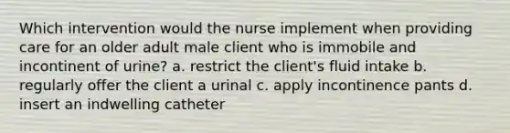 Which intervention would the nurse implement when providing care for an older adult male client who is immobile and incontinent of urine? a. restrict the client's fluid intake b. regularly offer the client a urinal c. apply incontinence pants d. insert an indwelling catheter