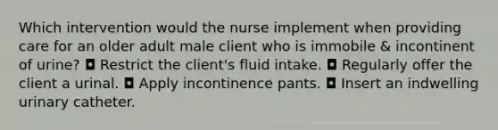 Which intervention would the nurse implement when providing care for an older adult male client who is immobile & incontinent of urine? ◘ Restrict the client's fluid intake. ◘ Regularly offer the client a urinal. ◘ Apply incontinence pants. ◘ Insert an indwelling urinary catheter.