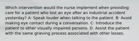 Which intervention would the nurse implement when providing care for a patient who lost an eye after an industrial accident yesterday? A· Speak louder when talking to the patient. B· Avoid making eye contact during a conversation. C· Introduce the patient to other visually impaired persons. D. Assist the patient with the same grieving process associated with other losses.