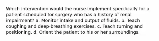 Which intervention would the nurse implement specifically for a patient scheduled for surgery who has a history of renal impairment? a. Monitor intake and output of fluids. b. Teach coughing and deep-breathing exercises. c. Teach turning and positioning. d. Orient the patient to his or her surroundings.