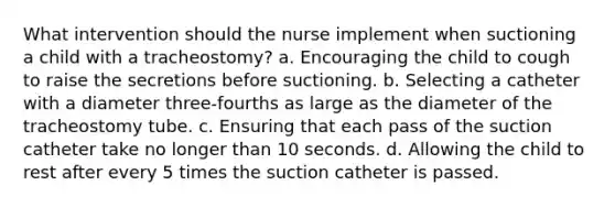 What intervention should the nurse implement when suctioning a child with a tracheostomy? a. Encouraging the child to cough to raise the secretions before suctioning. b. Selecting a catheter with a diameter three-fourths as large as the diameter of the tracheostomy tube. c. Ensuring that each pass of the suction catheter take no longer than 10 seconds. d. Allowing the child to rest after every 5 times the suction catheter is passed.