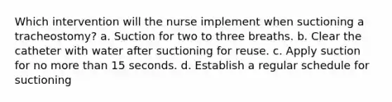 Which intervention will the nurse implement when suctioning a tracheostomy? a. Suction for two to three breaths. b. Clear the catheter with water after suctioning for reuse. c. Apply suction for no more than 15 seconds. d. Establish a regular schedule for suctioning