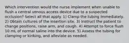 Which intervention would the nurse implement when unable to flush a central venous access device due to a suspected occlusion? Select all that apply. 1) Clamp the tubing immediately. 2) Obtain cultures of the insertion site. 3) Instruct the patient to change positions, raise arm, and cough. 4) Attempt to force flush 10 mL of normal saline into the device. 5) Assess the tubing for clamping or kinking, and alleviate as needed.