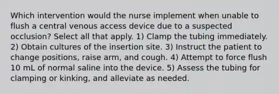 Which intervention would the nurse implement when unable to flush a central venous access device due to a suspected occlusion? Select all that apply. 1) Clamp the tubing immediately. 2) Obtain cultures of the insertion site. 3) Instruct the patient to change positions, raise arm, and cough. 4) Attempt to force flush 10 mL of normal saline into the device. 5) Assess the tubing for clamping or kinking, and alleviate as needed.