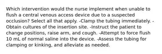 Which intervention would the nurse implement when unable to flush a central venous access device due to a suspected occlusion? Select all that apply. -Clamp the tubing immediately. -Obtain cultures of the insertion site. -Instruct the patient to change positions, raise arm, and cough. -Attempt to force flush 10 mL of normal saline into the device. -Assess the tubing for clamping or kinking, and alleviate as needed.