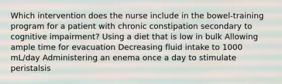 Which intervention does the nurse include in the bowel-training program for a patient with chronic constipation secondary to cognitive impairment? Using a diet that is low in bulk Allowing ample time for evacuation Decreasing fluid intake to 1000 mL/day Administering an enema once a day to stimulate peristalsis