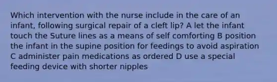 Which intervention with the nurse include in the care of an infant, following surgical repair of a cleft lip? A let the infant touch the Suture lines as a means of self comforting B position the infant in the supine position for feedings to avoid aspiration C administer pain medications as ordered D use a special feeding device with shorter nipples