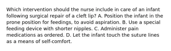 Which intervention should the nurse include in care of an infant following surgical repair of a cleft lip? A. Position the infant in the prone position for feedings, to avoid aspiration. B. Use a special feeding device with shorter nipples. C. Administer pain medications as ordered. D. Let the infant touch the suture lines as a means of self-comfort.