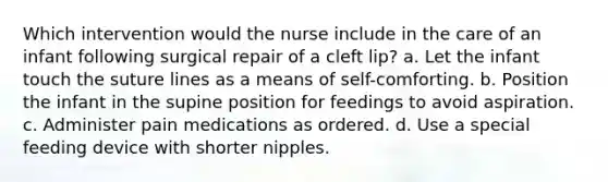 Which intervention would the nurse include in the care of an infant following surgical repair of a cleft lip? a. Let the infant touch the suture lines as a means of self-comforting. b. Position the infant in the supine position for feedings to avoid aspiration. c. Administer pain medications as ordered. d. Use a special feeding device with shorter nipples.