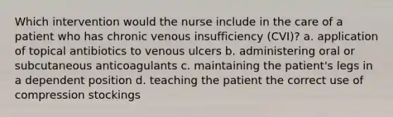 Which intervention would the nurse include in the care of a patient who has chronic venous insufficiency (CVI)? a. application of topical antibiotics to venous ulcers b. administering oral or subcutaneous anticoagulants c. maintaining the patient's legs in a dependent position d. teaching the patient the correct use of compression stockings