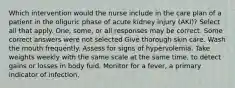 Which intervention would the nurse include in the care plan of a patient in the oliguric phase of acute kidney injury (AKI)? Select all that apply. One, some, or all responses may be correct. Some correct answers were not selected Give thorough skin care. Wash the mouth frequently. Assess for signs of hypervolemia. Take weights weekly with the same scale at the same time, to detect gains or losses in body fuid. Monitor for a fever, a primary indicator of infection.