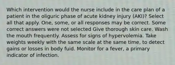 Which intervention would the nurse include in the care plan of a patient in the oliguric phase of acute kidney injury (AKI)? Select all that apply. One, some, or all responses may be correct. Some correct answers were not selected Give thorough skin care. Wash the mouth frequently. Assess for signs of hypervolemia. Take weights weekly with the same scale at the same time, to detect gains or losses in body fuid. Monitor for a fever, a primary indicator of infection.