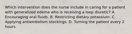 Which intervention does the nurse include in caring for a patient with generalized edema who is receiving a loop diuretic? A. Encouraging oral fluids. B. Restricting dietary potassium. C. Applying antiembolism stockings. D. Turning the patient every 2 hours.