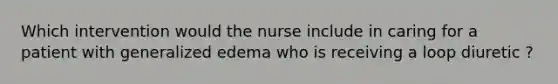 Which intervention would the nurse include in caring for a patient with generalized edema who is receiving a loop diuretic ?