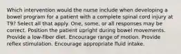 Which intervention would the nurse include when developing a bowel program for a patient with a complete spinal cord injury at T9? Select all that apply. One, some, or all responses may be correct. Position the patient upright during bowel movements. Provide a low-fiber diet. Encourage range of motion. Provide reflex stimulation. Encourage appropriate fluid intake.