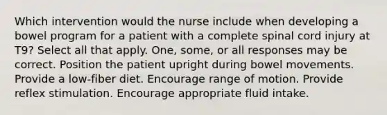 Which intervention would the nurse include when developing a bowel program for a patient with a complete spinal cord injury at T9? Select all that apply. One, some, or all responses may be correct. Position the patient upright during bowel movements. Provide a low-fiber diet. Encourage range of motion. Provide reflex stimulation. Encourage appropriate fluid intake.