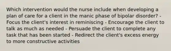 Which intervention would the nurse include when developing a plan of care for a client in the manic phase of bipolar disorder? - Focus the client's interest in reminiscing - Encourage the client to talk as much as needed - Persuade the client to complete any task that has been started - Redirect the client's excess energy to more constructive activities