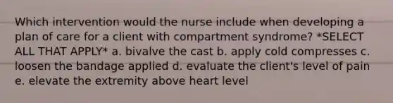 Which intervention would the nurse include when developing a plan of care for a client with compartment syndrome? *SELECT ALL THAT APPLY* a. bivalve the cast b. apply cold compresses c. loosen the bandage applied d. evaluate the client's level of pain e. elevate the extremity above heart level