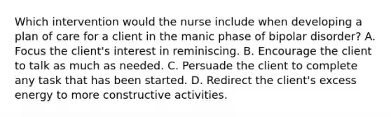 Which intervention would the nurse include when developing a plan of care for a client in the manic phase of bipolar disorder? A. Focus the client's interest in reminiscing. B. Encourage the client to talk as much as needed. C. Persuade the client to complete any task that has been started. D. Redirect the client's excess energy to more constructive activities.