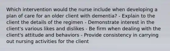 Which intervention would the nurse include when developing a plan of care for an older client with dementia? - Explain to the client the details of the regimen - Demonstrate interest in the client's various likes and dislikes - Be firm when dealing with the client's attitude and behaviors - Provide consistency in carrying out nursing activities for the client