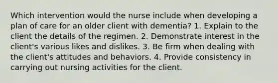 Which intervention would the nurse include when developing a plan of care for an older client with dementia? 1. Explain to the client the details of the regimen. 2. Demonstrate interest in the client's various likes and dislikes. 3. Be firm when dealing with the client's attitudes and behaviors. 4. Provide consistency in carrying out nursing activities for the client.