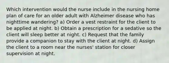 Which intervention would the nurse include in the nursing home plan of care for an older adult with Alzheimer disease who has nighttime wandering? a) Order a vest restraint for the client to be applied at night. b) Obtain a prescription for a sedative so the client will sleep better at night. c) Request that the family provide a companion to stay with the client at night. d) Assign the client to a room near the nurses' station for closer supervision at night.