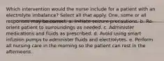 Which intervention would the nurse include for a patient with an electrolyte imbalance? Select all that apply. One, some or all responses may be correct. a. Initiate seizure precautions. b. Re-orient patient to surroundings as needed. c. Administer medications and fluids as prescribed. d. Avoid using smart infusion pumps to administer fluids and electrolytes. e. Perform all nursing care in the morning so the patient can rest in the afternoons.