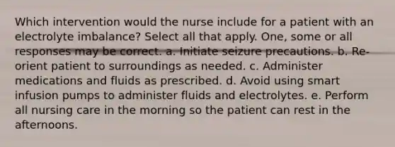 Which intervention would the nurse include for a patient with an electrolyte imbalance? Select all that apply. One, some or all responses may be correct. a. Initiate seizure precautions. b. Re-orient patient to surroundings as needed. c. Administer medications and fluids as prescribed. d. Avoid using smart infusion pumps to administer fluids and electrolytes. e. Perform all nursing care in the morning so the patient can rest in the afternoons.