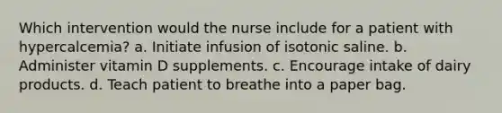 Which intervention would the nurse include for a patient with hypercalcemia? a. Initiate infusion of isotonic saline. b. Administer vitamin D supplements. c. Encourage intake of dairy products. d. Teach patient to breathe into a paper bag.