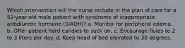 Which intervention will the nurse include in the plan of care for a 52-year-old male patient with syndrome of inappropriate antidiuretic hormone (SIADH)? a. Monitor for peripheral edema. b. Offer patient hard candies to suck on. c. Encourage fluids to 2 to 3 liters per day. d. Keep head of bed elevated to 30 degrees.