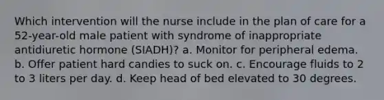 Which intervention will the nurse include in the plan of care for a 52-year-old male patient with syndrome of inappropriate antidiuretic hormone (SIADH)? a. Monitor for peripheral edema. b. Offer patient hard candies to suck on. c. Encourage fluids to 2 to 3 liters per day. d. Keep head of bed elevated to 30 degrees.