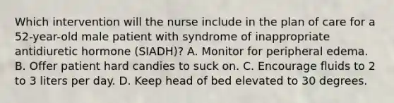 Which intervention will the nurse include in the plan of care for a 52-year-old male patient with syndrome of inappropriate antidiuretic hormone (SIADH)? A. Monitor for peripheral edema. B. Offer patient hard candies to suck on. C. Encourage fluids to 2 to 3 liters per day. D. Keep head of bed elevated to 30 degrees.