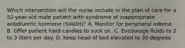 Which intervention will the nurse include in the plan of care for a 52-year-old male patient with syndrome of inappropriate antidiuretic hormone (SIADH)? A. Monitor for peripheral edema. B. Offer patient hard candies to suck on. C. Encourage fluids to 2 to 3 liters per day. D. Keep head of bed elevated to 30 degrees