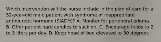 Which intervention will the nurse include in the plan of care for a 52-year-old male patient with syndrome of inappropriate antidiuretic hormone (SIADH)? A. Monitor for peripheral edema. B. Offer patient hard candies to suck on. C. Encourage fluids to 2 to 3 liters per day. D. Keep head of bed elevated to 30 degrees