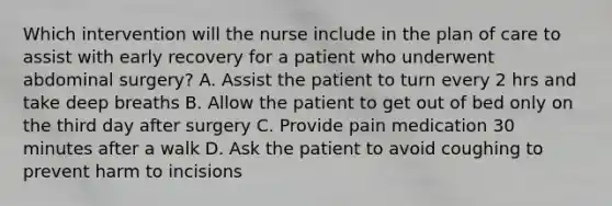 Which intervention will the nurse include in the plan of care to assist with early recovery for a patient who underwent abdominal surgery? A. Assist the patient to turn every 2 hrs and take deep breaths B. Allow the patient to get out of bed only on the third day after surgery C. Provide pain medication 30 minutes after a walk D. Ask the patient to avoid coughing to prevent harm to incisions