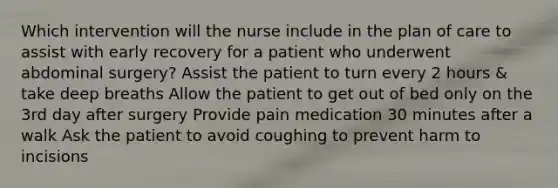 Which intervention will the nurse include in the plan of care to assist with early recovery for a patient who underwent abdominal surgery? Assist the patient to turn every 2 hours & take deep breaths Allow the patient to get out of bed only on the 3rd day after surgery Provide pain medication 30 minutes after a walk Ask the patient to avoid coughing to prevent harm to incisions