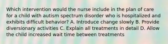 Which intervention would the nurse include in the plan of care for a child with autism spectrum disorder who is hospitalized and exhibits difficult behavior? A. Introduce change slowly B. Provide diversionary activities C. Explain all treatments in detail D. Allow the child increased wait time between treatments