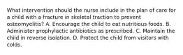 What intervention should the nurse include in the plan of care for a child with a fracture in skeletal traction to prevent osteomyelitis? A. Encourage the child to eat nutritious foods. B. Administer prophylactic antibiotics as prescribed. C. Maintain the child in reverse isolation. D. Protect the child from visitors with colds.