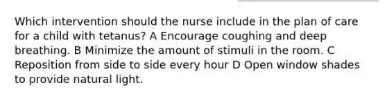 Which intervention should the nurse include in the plan of care for a child with tetanus? A Encourage coughing and deep breathing. B Minimize the amount of stimuli in the room. C Reposition from side to side every hour D Open window shades to provide natural light.