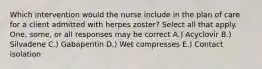 Which intervention would the nurse include in the plan of care for a client admitted with herpes zoster? Select all that apply. One, some, or all responses may be correct A.) Acyclovir B.) Silvadene C.) Gabapentin D.) Wet compresses E.) Contact isolation