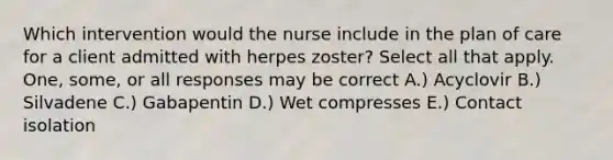 Which intervention would the nurse include in the plan of care for a client admitted with herpes zoster? Select all that apply. One, some, or all responses may be correct A.) Acyclovir B.) Silvadene C.) Gabapentin D.) Wet compresses E.) Contact isolation