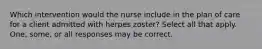 Which intervention would the nurse include in the plan of care for a client admitted with herpes zoster? Select all that apply. One, some, or all responses may be correct.