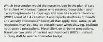 Which intervention would the nurse include in the plan of care for a client with breast cancer who received doxorubicin and cyclophosphamide 12 days ago and now has a white blood cell (WBC) count of 1.4 cells/mm 3 and reports shortness of breath and activity intolerance? Select all that apply. One, some, or all responses may be . Use an electric razor when shaving. Institute neutropenic precautions. Place client on airborne precautions. Transfuse two units of packed red blood cells (RBCs). Instruct nursing staff to wear a dosimeter badge.