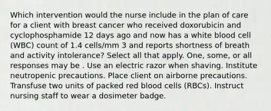 Which intervention would the nurse include in the plan of care for a client with breast cancer who received doxorubicin and cyclophosphamide 12 days ago and now has a white blood cell (WBC) count of 1.4 cells/mm 3 and reports shortness of breath and activity intolerance? Select all that apply. One, some, or all responses may be . Use an electric razor when shaving. Institute neutropenic precautions. Place client on airborne precautions. Transfuse two units of packed red blood cells (RBCs). Instruct nursing staff to wear a dosimeter badge.