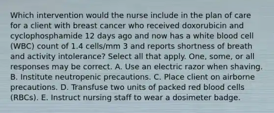 Which intervention would the nurse include in the plan of care for a client with breast cancer who received doxorubicin and cyclophosphamide 12 days ago and now has a white blood cell (WBC) count of 1.4 cells/mm 3 and reports shortness of breath and activity intolerance? Select all that apply. One, some, or all responses may be correct. A. Use an electric razor when shaving. B. Institute neutropenic precautions. C. Place client on airborne precautions. D. Transfuse two units of packed red blood cells (RBCs). E. Instruct nursing staff to wear a dosimeter badge.