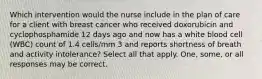 Which intervention would the nurse include in the plan of care for a client with breast cancer who received doxorubicin and cyclophosphamide 12 days ago and now has a white blood cell (WBC) count of 1.4 cells/mm 3 and reports shortness of breath and activity intolerance? Select all that apply. One, some, or all responses may be correct.