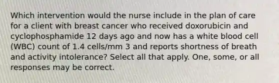 Which intervention would the nurse include in the plan of care for a client with breast cancer who received doxorubicin and cyclophosphamide 12 days ago and now has a white blood cell (WBC) count of 1.4 cells/mm 3 and reports shortness of breath and activity intolerance? Select all that apply. One, some, or all responses may be correct.