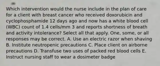 Which intervention would the nurse include in the plan of care for a client with breast cancer who received doxorubicin and cyclophosphamide 12 days ago and now has a white blood cell (WBC) count of 1.4 cells/mm 3 and reports shortness of breath and activity intolerance? Select all that apply. One, some, or all responses may be correct. A. Use an electric razor when shaving B. Institute neutropenic precautions C. Place client on airborne precautions D. Transfuse two uses of packed red blood cells E. Instruct nursing staff to wear a dosimeter badge