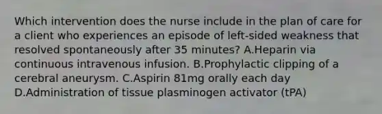 Which intervention does the nurse include in the plan of care for a client who experiences an episode of left-sided weakness that resolved spontaneously after 35 minutes? A.Heparin via continuous intravenous infusion. B.Prophylactic clipping of a cerebral aneurysm. C.Aspirin 81mg orally each day D.Administration of tissue plasminogen activator (tPA)