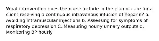 What intervention does the nurse include in the plan of care for a client receiving a continuous intravenous infusion of heparin? a. Avoiding intramuscular injections b. Assessing for symptoms of respiratory depression C. Measuring hourly urinary outputs d. Monitoring BP hourly